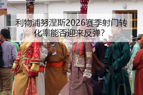 利物浦努涅斯2026赛季射门转化率能否迎来反弹？